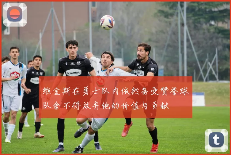 维金斯在勇士队内依然备受赞誉球队舍不得放弃他的价值与贡献