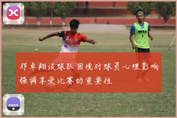 邓卓翔谈球队困境对球员心理影响强调享受比赛的重要性