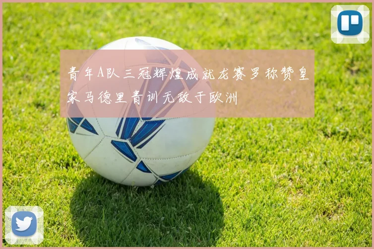 青年A队三冠辉煌成就龙赛罗称赞皇家马德里青训无敌于欧洲