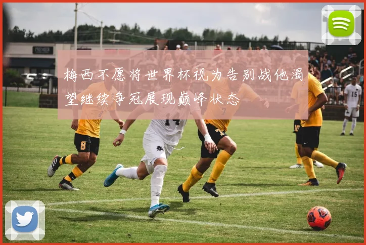 梅西不愿将世界杯视为告别战他渴望继续争冠展现巅峰状态