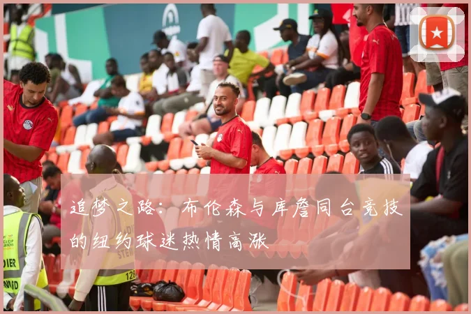 追梦之路：布伦森与库詹同台竞技的纽约球迷热情高涨