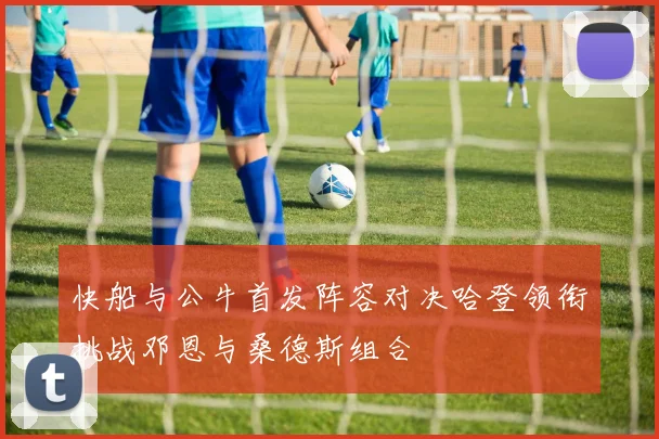 快船与公牛首发阵容对决哈登领衔挑战邓恩与桑德斯组合