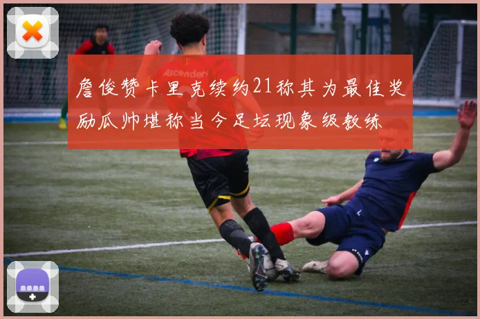 詹俊赞卡里克续约21称其为最佳奖励瓜帅堪称当今足坛现象级教练