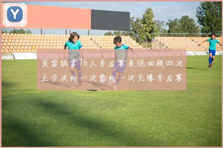 莫雷执掌76人季后赛表现回顾四次止步次轮一次首轮一次无缘季后赛