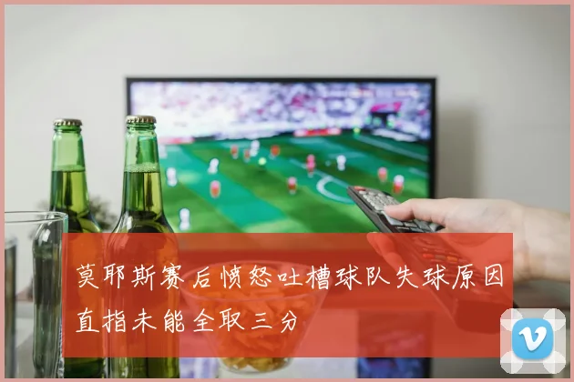 莫耶斯赛后愤怒吐槽球队失球原因直指未能全取三分