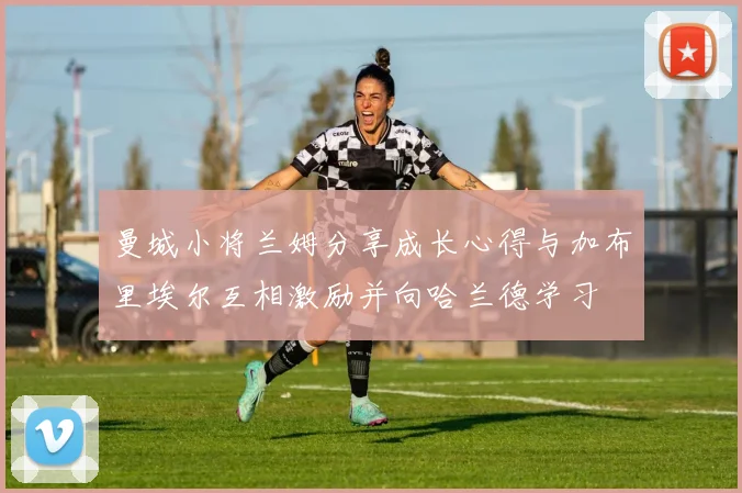 曼城小将兰姆分享成长心得与加布里埃尔互相激励并向哈兰德学习