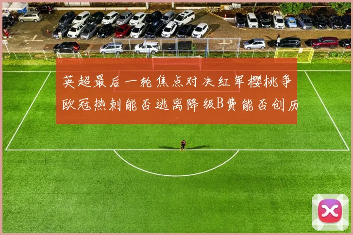 英超最后一轮焦点对决红军樱桃争欧冠热刺能否逃离降级B费能否创历史新高