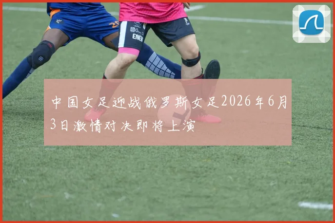 中国女足迎战俄罗斯女足2026年6月3日激情对决即将上演