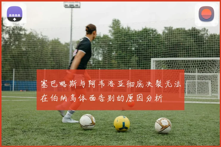 塞巴略斯与阿韦洛亚彻底决裂无法在伯纳乌体面告别的原因分析