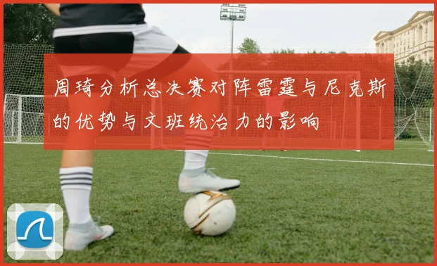 周琦分析总决赛对阵雷霆与尼克斯的优势与文班统治力的影响