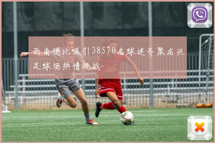 西南德比吸引38570名球迷齐聚龙兴足球场热情观战