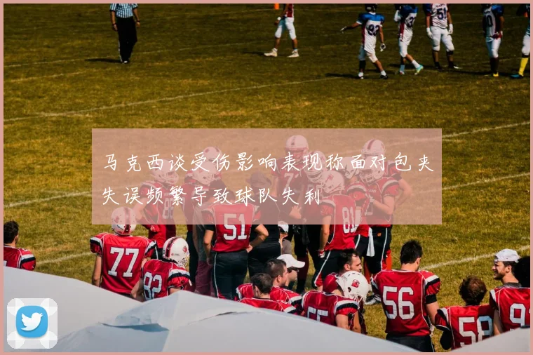 马克西谈受伤影响表现称面对包夹失误频繁导致球队失利