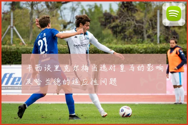 卡西谈里克尔梅当选对皇马的影响及哈兰德的适应性问题
