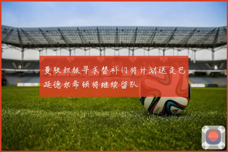 曼联积极寻求替补门将计划送走巴延德尔希顿将继续留队