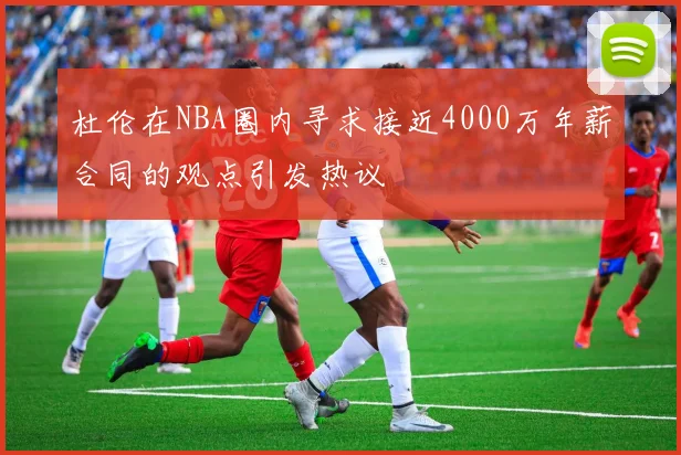杜伦在NBA圈内寻求接近4000万年薪合同的观点引发热议