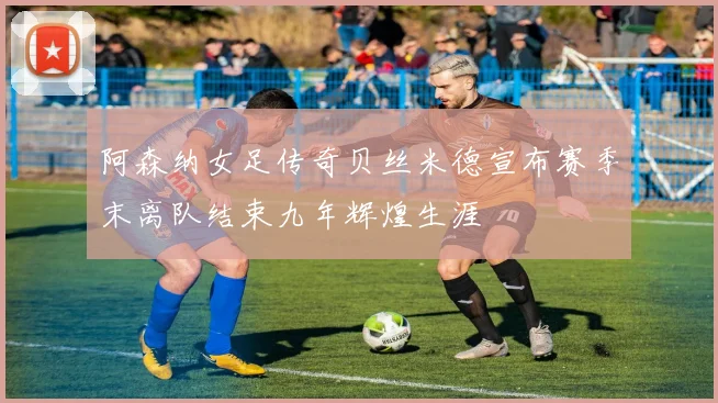 阿森纳女足传奇贝丝米德宣布赛季末离队结束九年辉煌生涯