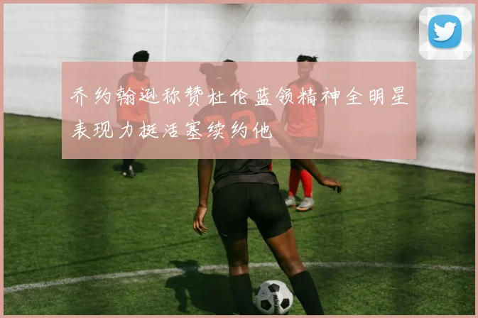 乔约翰逊称赞杜伦蓝领精神全明星表现力挺活塞续约他
