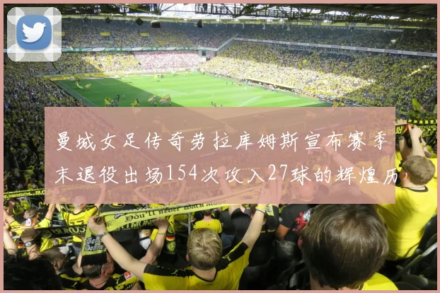 曼城女足传奇劳拉库姆斯宣布赛季末退役出场154次攻入27球的辉煌历程