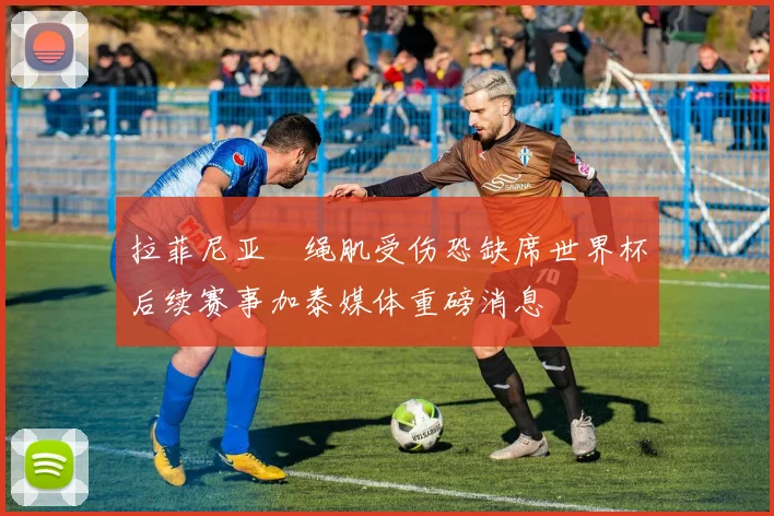 拉菲尼亚腘绳肌受伤恐缺席世界杯后续赛事加泰媒体重磅消息