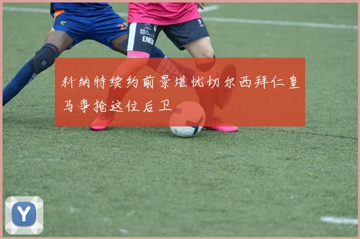 科纳特续约前景堪忧切尔西拜仁皇马争抢这位后卫