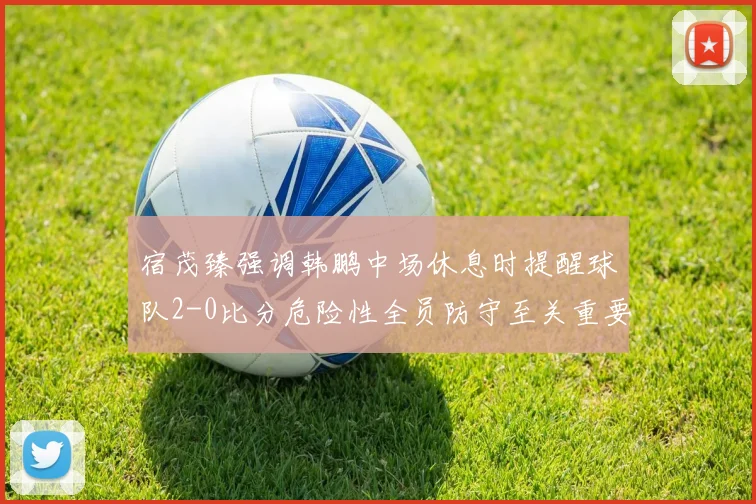 宿茂臻强调韩鹏中场休息时提醒球队2-0比分危险性全员防守至关重要