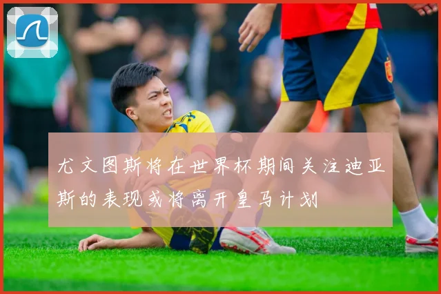 尤文图斯将在世界杯期间关注迪亚斯的表现或将离开皇马计划