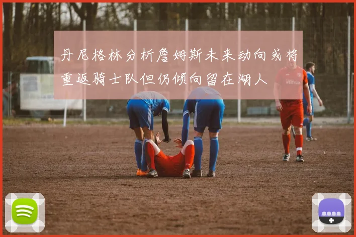 丹尼格林分析詹姆斯未来动向或将重返骑士队但仍倾向留在湖人