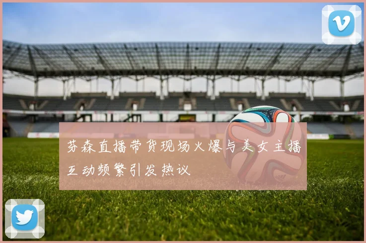 芬森直播带货现场火爆与美女主播互动频繁引发热议