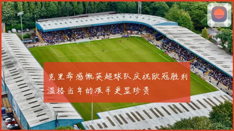 克里希感慨英超球队庆祝欧冠胜利温格当年的艰辛更显珍贵