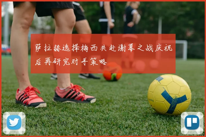 萨拉赫选择梅西共赴谢幕之战庆祝后再研究对手策略