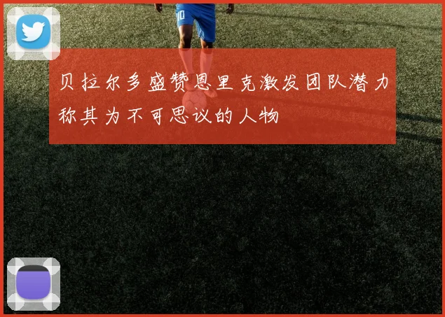 贝拉尔多盛赞恩里克激发团队潜力称其为不可思议的人物