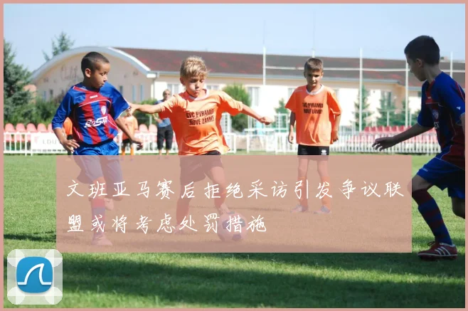 文班亚马赛后拒绝采访引发争议联盟或将考虑处罚措施